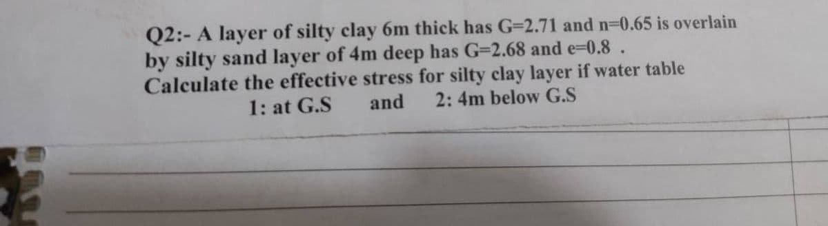 Q2:- A layer of silty clay 6m thick has G=2.71 and n=0.65 is overlain
by silty sand layer of 4m deep has G-2.68 and e=0.8.
Calculate the effective stress for silty clay layer if water table
2: 4m below G.S
1: at G.S
and