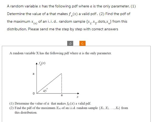 A random variable x has the following pdf where a is the only parameter. (1)
Determine the value of a that makes f(x) a valid pdf. (2) Find the pdf of
the maximum x() of an i.i.d. random sample {x₁,x₂, dots,x} from this
distribution. Please send me the step by step with correct answers
A random variable X has the following pdf where a is the only parameter.
n
(1) Determine the value of a that makes fx (x) a valid pdf.
(2) Find the pdf of the maximum X of an i.i.d. random sample (X₁, X2,..., Xn) from
this distribution.