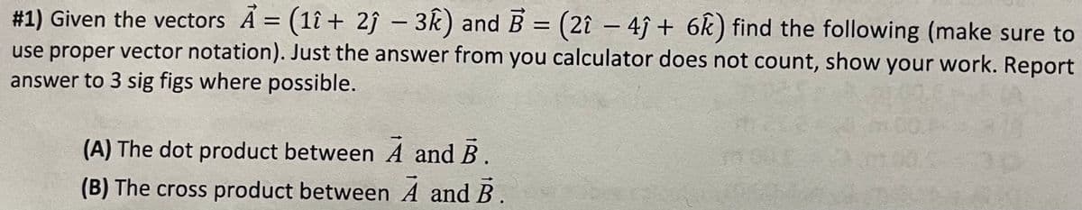 #1) Given the vectors A = (1î+ 2ĵ - 3k) and B = (2î - 4ĵ+ 6k) find the following (make sure to
use proper vector notation). Just the answer from you calculator does not count, show your work. Report
answer to 3 sig figs where possible.
(A) The dot product between A and B.
(B) The cross product between A and B.
