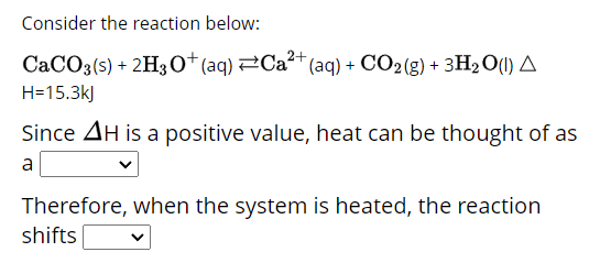 Consider the reaction below:
CaCO3(s) + 2H3O+ (aq) Ca²+ (aq) + CO2(g) + 3H₂O(l) A
H=15.3kJ
Since AH is a positive value, heat can be thought of as
a
Therefore, when the system is heated, the reaction
shifts