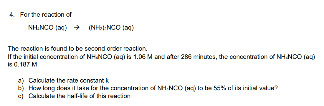 4. For the reaction of
NH4NCO (aq) → (NH₂)2NCO (aq)
The reaction is found to be second order reaction.
If the initial concentration of NH4NCO (aq) is 1.06 M and after 286 minutes, the concentration of NH4NCO (aq)
is 0.187 M
a) Calculate the rate constant k
b) How long does it take for the concentration of NH4NCO (aq) to be 55% of its initial value?
c) Calculate the half-life of this reaction