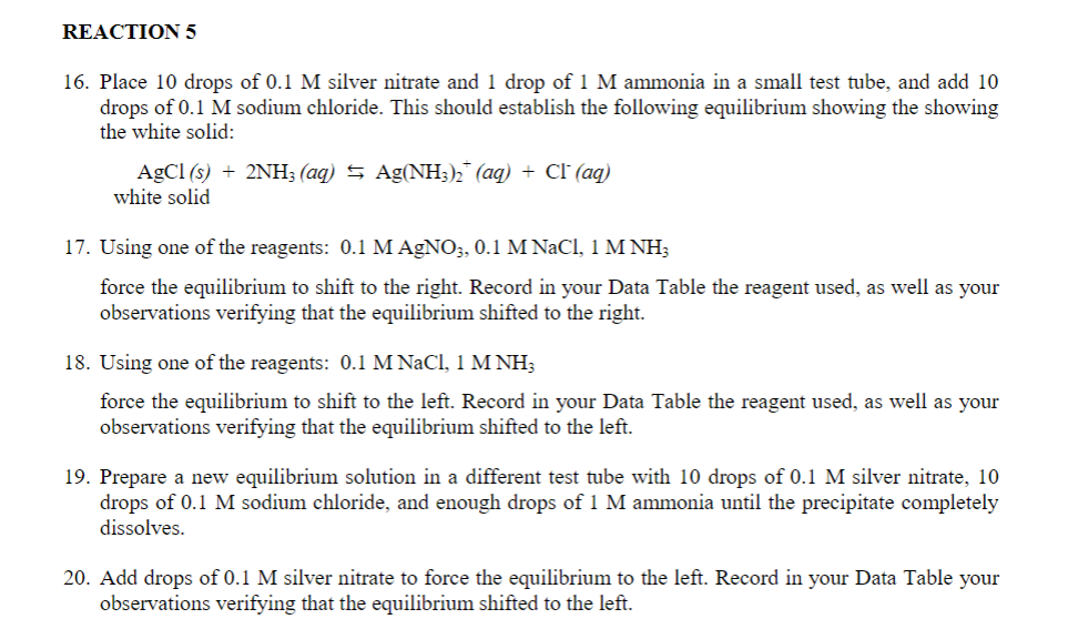 REACTION 5
16. Place 10 drops of 0.1 M silver nitrate and 1 drop of 1 M ammonia in a small test tube, and add 10
drops of 0.1 M sodium chloride. This should establish the following equilibrium showing the showing
the white solid:
AgCl (s) + 2NH3 (aq) → Ag(NH3)₂ (aq) + Cl (aq)
white solid
17. Using one of the reagents: 0.1 M AgNO3, 0.1 M NaCl, 1 M NH3
force the equilibrium to shift to the right. Record in your Data Table the reagent used, as well as your
observations verifying that the equilibrium shifted to the right.
18. Using one of the reagents: 0.1 M NaCl, 1 M NH3
force the equilibrium to shift to the left. Record in your Data Table the reagent used, as well as your
observations verifying that the equilibrium shifted to the left.
19. Prepare a new equilibrium solution in a different test tube with 10 drops of 0.1 M silver nitrate, 10
drops of 0.1 M sodium chloride, and enough drops of 1 M ammonia until the precipitate completely
dissolves.
20. Add drops of 0.1 M silver nitrate to force the equilibrium to the left. Record in your Data Table your
observations verifying that the equilibrium shifted to the left.