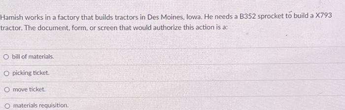 Hamish works in a factory that builds tractors in Des Moines, Iowa. He needs a B352 sprocket to build a X793
tractor. The document, form, or screen that would authorize this action is a:
O bill of materials.
O picking ticket.
O move ticket.
O materials requisition.
