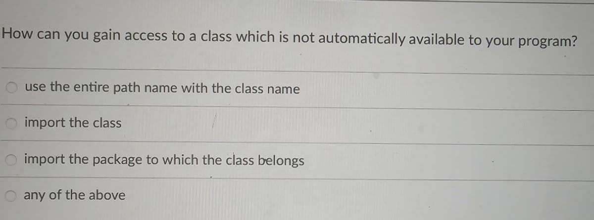 How can you gain access to a class which is not automatically available to your program?
use the entire path name with the class name
O import the class
O import the package to which the class belongs
O any of the above