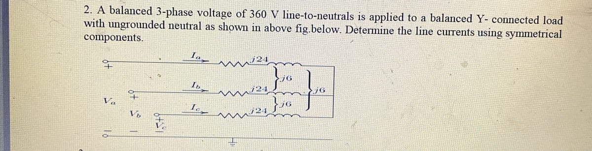 2. A balanced 3-phase voltage of 360 V line-to-neutrals is applied to a balanced Y- connected load
with ungrounded neutral as shown in above fig.below. Determine the line currents using symmetrical
components.
Ia
+P
Va
Vb
15+9
42
Iv
Ic
www.24
76
j6
} j6
76