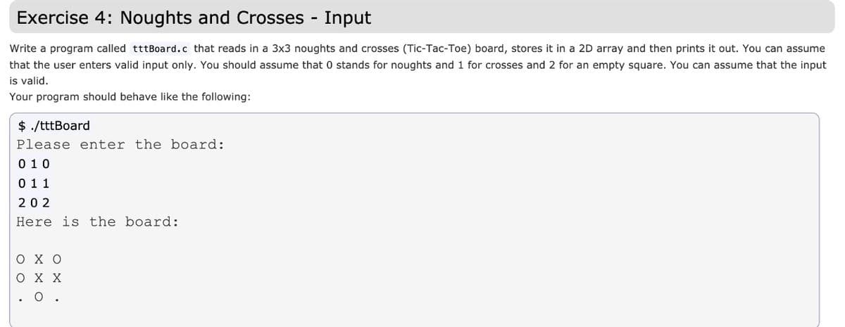 Exercise 4: Noughts and Crosses - Input
Write a program called tttBoard.c that reads in a 3x3 noughts and crosses (Tic-Tac-Toe) board, stores it in a 2D array and then prints it out. You can assume
that the user enters valid input only. You should assume that 0 stands for noughts and 1 for crosses and 2 for an empty square. You can assume that the input
is valid.
Your program should behave like the following:
$ ./tttBoard
Please enter the board:
0 10
0 11
20 2
Here is the board:
охо
охх
O .
