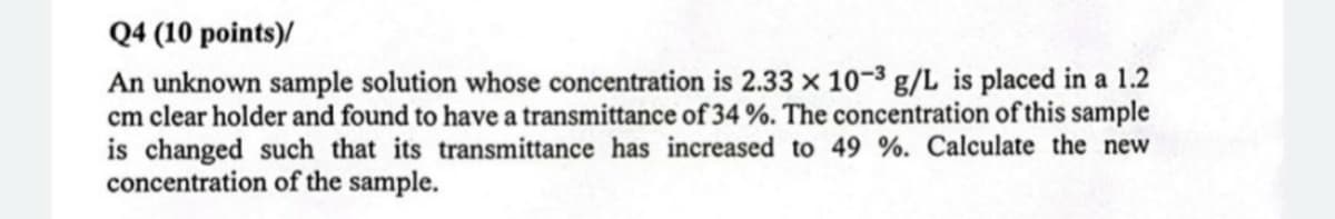 Q4 (10 points)/
An unknown sample solution whose concentration is 2.33 x 10-3 g/L is placed in a 1.2
cm clear holder and found to have a transmittance of 34 %. The concentration of this sample
is changed such that its transmittance has increased to 49 %. Calculate the new
concentration of the sample.