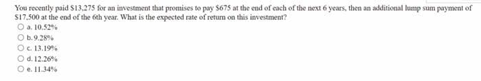 You recently paid $13.275 for an investment that promises to pay $675 at the end of each of the next 6 years, then an additional lump sum payment of
$17,500 at the end of the 6th year. What is the expected rate of retum on this investment?
O a. 10.52%
O b.9.28%
O c. 13.19%
O d. 12.26%
e. 11.34 %