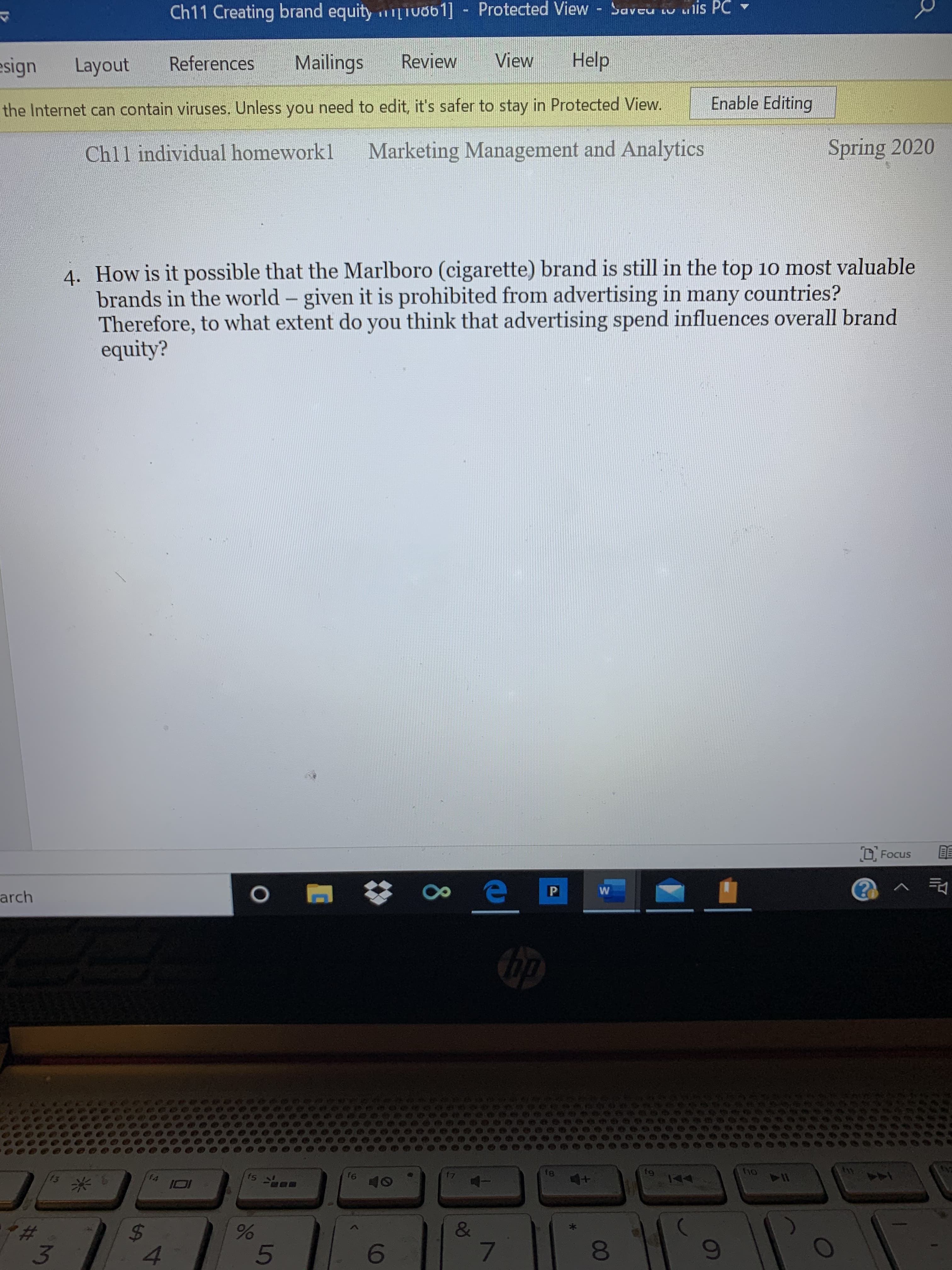 Ch11 Creating brand equity iuob1] - Protected View Saveu w ulis PC
esign
Layout
References
Mailings
Review
View
Help
Enable Editing
the Internet can contain viruses. Unless you need to edit, it's safer to stay in Protected View.
Chll individual homeworkl
Marketing Management and Analytics
Spring 2020
4. How is it possible that the Marlboro (cigarette) brand is still in the top 10 most valuable
brands in the world - given it is prohibited from advertising in many countries?
Therefore, to what extent do you think that advertising spend influences overall brand
equity?
D. Focus
arch
t8
f9
ho
11
f4
f5
f6
+1
&
4.
081
8
96
%24
