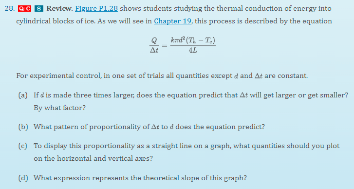 28. QC S Review. Figure P1.28 shows students studying the thermal conduction of energy into
cylindrical blocks of ice. As we will see in Chapter 19, this process is described by the equation
km²(Th – T.)
Q
At
4L
For experimental control, in one set of trials all quantities except d and At are constant.
(a) If d is made three times larger, does the equation predict that At will get larger or get smaller?
By what factor?
(b) What pattern of proportionality of At to d does the equation predict?
(c) To display this proportionality as a straight line on a graph, what quantities should you plot
on the horizontal and vertical axes?
(d) What expression represents the theoretical slope of this graph?

