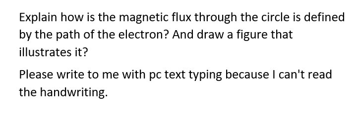 Explain how is the magnetic flux through the circle is defined
by the path of the electron? And draw a figure that
illustrates it?
Please write to me with pc text typing because I can't read
the handwriting.
