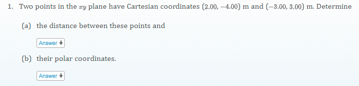 1. Two points in the æy plane have Cartesian coordinates (2.00, –4.00) m and (-3.00, 3.00) m. Determine
(a) the distance between these points and
Answer +
(b) their polar coordinates.
Answer
