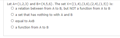 Let A={1,2,3} and B={4,5,6}. The set X={(1,4),(3,6),(2,4),(1,5)} is:
O a relation between from A to B, but NOT a function from A to B
O a set that has nothing to with A and B
O equal to AxB
O a function from A to B