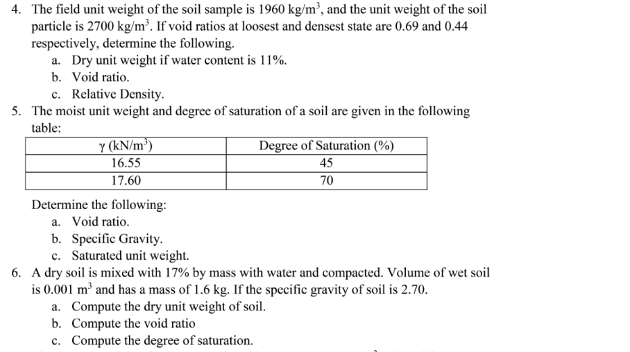 4. The field unit weight of the soil sample is 1960 kg/m³, and the unit weight of the soil
particle is 2700 kg/m². If void ratios at loosest and densest state are 0.69 and 0.44
respectively, determine the following.
a. Dry unit weight if water content is 11%.
b. Void ratio.
c. Relative Density.
5. The moist unit weight and degree of saturation of a soil are given in the following
table:
Y (kN/m³)
Degree of Saturation (%)
16.55
45
17.60
70
Determine the following:
a. Void ratio.
b. Specific Gravity.
c. Saturated unit weight.
6. A dry soil is mixed with 17% by mass with water and compacted. Volume of wet soil
is 0.001 m² and has a mass of 1.6 kg. If the specific gravity of soil is 2.70.
a. Compute the dry unit weight of soil.
b. Compute the void ratio
c. Compute the degree of saturation.
