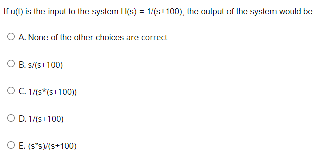 If u(t) is the input to the system H(s) = 1/(s+100), the output of the system would be:
O A. None of the other choices are correct
O B. s/(s+100)
O C. 1/(s* (s+100))
O D. 1/(s+100)
O E. (s*s)/(s+100)