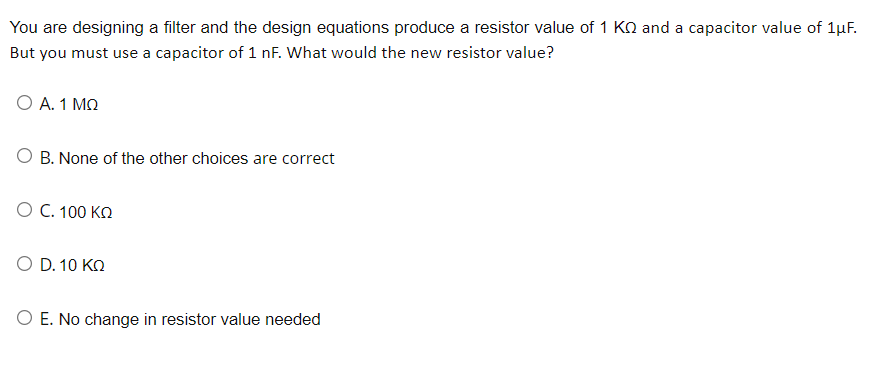 You are designing a filter and the design equations produce a resistor value of 1 KQ and a capacitor value of 1μF.
But you must use a capacitor of 1 nF. What would the new resistor value?
Ο Α. 1 ΜΩ
B. None of the other choices are correct
Ο C. 100 ΚΩ
Ο D. 10 ΚΩ
O E. No change in resistor value needed