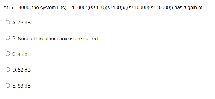 At w = 4000, the system H(s) = 10000*((s+100)(s+100))/((s+10000)(s+10000)) has a gain of:
O A. 76 dB
O B. None of the other choices are correct
O C. 46 dB
O D. 52 dB
O E. 63 dB