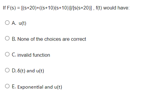 If F(s) = [(s+20)+((s+10)(s+10))]/[s(s+20)], f(t) would have:
O A. u(t)
O B. None of the choices are correct
O C. invalid function
O D. 8(t) and u(t)
O E. Exponential and u(t)