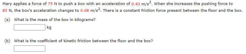 Mary applies a force of 75 N to push a box with an acceleration of 0.43 m/s?. When she increases the pushing force to
85 N, the box's acceleration changes to 0.68 m/s?. There is a constant friction force present between the floor and the box.
(a) What is the mass of the box in kilograms?
kg
(b) What is the coefficient of kinetic friction between the floor and the box?
