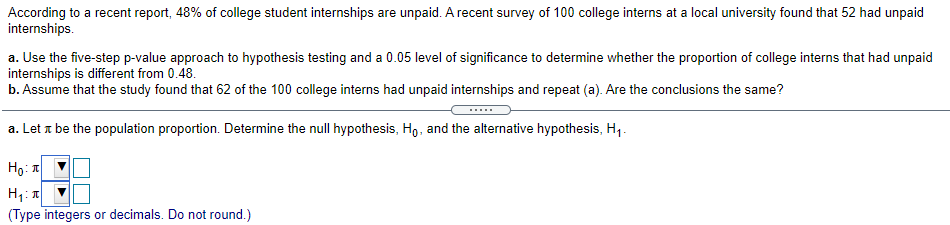 According to a recent report, 48% of college student internships are unpaid. A recent survey of 100 college interns at a local university found that 52 had unpaid
internships.
a. Use the five-step p-value approach to hypothesis testing and a 0.05 level of significance to determine whether the proportion of college interns that had unpaid
internships is different from 0.48.
b. Assume that the study found that 62 of the 100 college interns had unpaid internships and repeat (a). Are the conclusions the same?
a. Let a be the population proportion. Determine the null hypothesis, Ho, and the alternative hypothesis, H1.
Ho: T
(Type integers or decimals. Do not round.)
