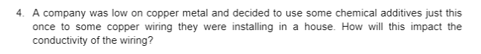 4. A company was low on copper metal and decided to use some chemical additives just this
once to some copper wiring they were installing in a house. How will this impact the
conductivity of the wiring?
