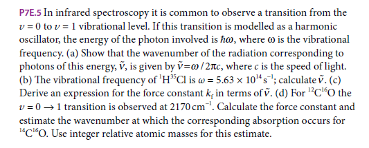 P7E.5 In infrared spectroscopy it is common to observe a transition from the
v = 0 to v = 1 vibrational level. If this transition is modelled as a harmonic
oscillator, the energy of the photon involved is ħo, where o is the vibrational
frequency. (a) Show that the wavenumber of the radiation corresponding to
photons of this energy, v, is given by v=@/2nc, where c is the speed of light.
(b) The vibrational frequency of 'H*Cl is w = 5.63 x 10“s"; calculate v. (c)
Derive an expression for the force constant k, in terms of v. (d) For "C"O the
v = 0 →1 transition is observed at 2170 cm. Calculate the force constant and
estimate the wavenumber at which the corresponding absorption occurs for
"C*O. Use integer relative atomic masses for this estimate.
