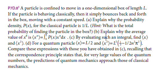 P7D.8* A particle is confined to move in a one-dimensional box of length L.
If the particle is behaving classically, then it simply bounces back and forth
in the box, moving with a constant speed. (a) Explain why the probability
density, P(x), for the classical particle is 1/L. (Hint: What is the total
probability of finding the particle in the box?) (b) Explain why the average
value of x" is (x")= , P(x)x"dx . (c) By evaluating such an integral, find (x)
and (x*). (d) For a quantum particle (x)=L/2 and (x*)=L (}-1/2n°n²).
Compare these expressions with those you have obtained in (c), recalling that
the correspondence principle states that, for very large values of the quantum
numbers, the predictions of quantum mechanics approach those of classical
mechanics.
