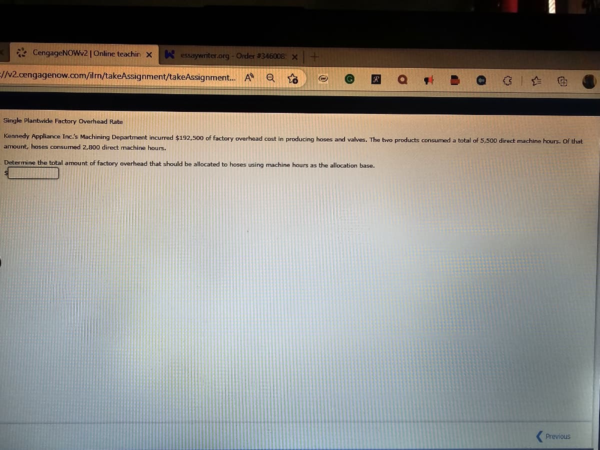 CengageNOWv2 | Online teachin x Kessaywriter.org - Order #346008: x
=//v2.cengagenow.com/ilrn/takeAssignment/takeAssignment... A
O
Ⓒ
€
Single Plantwide Factory Overhead Rate
Kennedy Appliance Inc.'s Machining Department incurred $192,500 of factory overhead cost in producing hoses and valves. The two products consumed a total of 5,500 direct machine hours. Of that
amount, hoses consumed 2,800 direct machine hours.
Determine the total amount of factory overhead that should be allocated to hoses using machine hours as the allocation base.
Previous