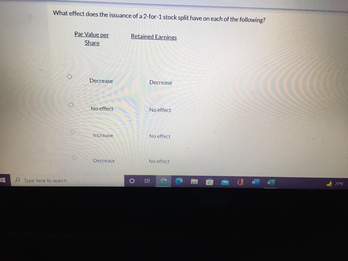 What effect does the issuance of a 2-for-1 stock split have on each of the following?
Par Value per
Retained Earnings
Share
Decrease
Decrease
No effect
No effect
Increase
No effect
Decrease
No effect
77°F
P Type here to search
