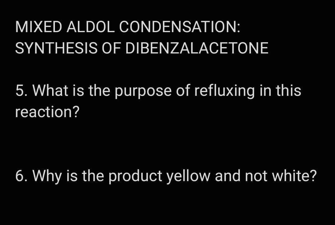 MIXED ALDOL CONDENSATION:
SYNTHESIS OF DIBENZALACETONE
5. What is the purpose of refluxing in this
reaction?
6. Why is the product yellow and not white?
