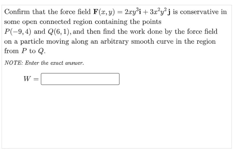 Confirm that the force field F (x, y) = 2xy°i + 3x?y?j is conservative in
some open connected region containing the points
P(-9,4) and Q(6,1), and then find the work done by the force field
on a particle moving along an arbitrary smooth curve in the region
from P to Q.
NOTE: Enter the eract answer.
W =
