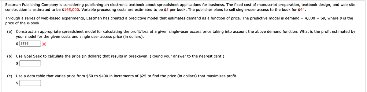 Eastman Publishing Company is considering publishing an electronic textbook about spreadsheet applications for business. The fixed cost of manuscript preparation, textbook design, and web site
construction is estimated to be $165,000. Variable processing costs are estimated to be $5 per book. The publisher plans to sell single-user access to the book for $44.
Through a series of web-based experiments, Eastman has created a predictive model that estimates demand as a function of price. The predictive model is demand
price of the e-book.
(b) Use Goal Seek to calculate the price (in dollars) that results in breakeven. (Round your answer to the nearest cent.)
=
(a) Construct an appropriate spreadsheet model for calculating the profit/loss at a given single-user access price taking into account the above demand function. What is the profit estimated by
your model for the given costs and single user access price (in dollars).
$ 3736
X
(c) Use a data table that varies price from $50 to $400 in increments of $25 to find the price (in dollars) that maximizes profit.
4,000 -6p, where p is the