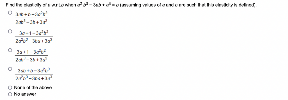 Find the elasticity of a w.r.t.b when a² b³ − 3ab + a³ = b (assuming values of a and b are such that this elasticity is defined).
3ab+b-3a²b³
2ab³-3b+3a²
3a+1-3a²b²
2a²b3-3ba+3a³
O 3a+1-3a²b²
2ab³-3b+3a²
3ab+b-3a²b³
2a²b³-3ba+3a²³
None of the above
No answer
