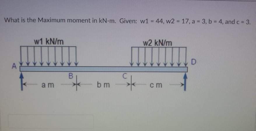 What is the Maximum moment in kN-m. Given: w1 44, w2 17, a 3, b 4, and c 3.
%3D
%3D
w1 kN/m
w2 kN/m
D
A
B
a m
b m
cm
