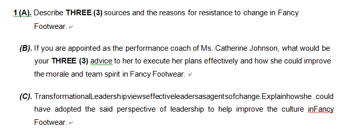 1 (A). Describe THREE (3) sources and the reasons for resistance to change in Fancy
Footwear. +
(B). If you are appointed as the performance coach of Ms. Catherine Johnson, what would be
your THREE (3) advice to her to execute her plans effectively and how she could improve
the morale and team spirit in Fancy Footwear.
(C). Transformational Leadershipviewseffectiveleadersasagentsofchange.Explainhowshe could
have adopted the said perspective of leadership to help improve the culture in Fancy
Footwear. +