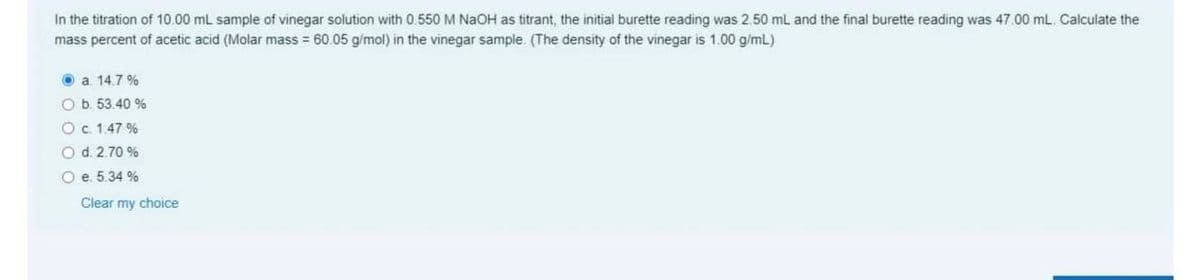 In the titration of 10.00 mL sample of vinegar solution with 0.550 M NaOH as titrant, the initial burette reading was 2.50 mL and the final burette reading was 47.00 mL. Calculate the
mass percent of acetic acid (Molar mass = 60.05 g/mol) in the vinegar sample. (The density of the vinegar is 1.00 g/mL)
O a 14.7 %
O b. 53.40 %
Oc. 1.47 %
O d. 2.70 %
O e. 5.34 %
Clear my choice
