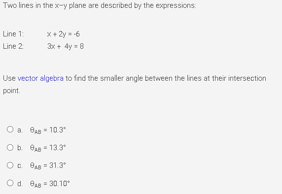 Two lines in the x-y plane are described by the expressions:
Line 1:
x + 2y = -6
Line 2:
3x + 4y = 8
Use vector algebra to find the smaller angle between the lines at their intersection
point.
a. BAB = 10.3°
O b. OAB = 13.3°
O c. BAB = 31.3°
O d. BAB = 30.10°
