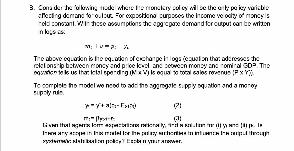 B. Consider the following model where the monetary policy will be the only policy variable
affecting demand for output. For expositional purposes the income velocity of money is
held constant. With these assumptions the aggregate demand for output can be written
in logs as:
mt + v = Pt+ Yt
The above equation is the equation of exchange in logs (equation that addresses the
relationship between money and price level, and between money and nominal GDP. The
equation tells us that total spending (M x V) is equal to total sales revenue (P x Y)).
To complete the model we need to add the aggregate supply equation and a money
supply rule.
yt = y'+ a(pt - Et-1pt1)
(2)
mt = Byt-1+Et
(3)
Given that agents form expectations rationally, find a solution for (i) yt and (ii) pt. Is
there any scope in this model for the policy authorities to influence the output through
systematic stabilisation policy? Explain your answer.
