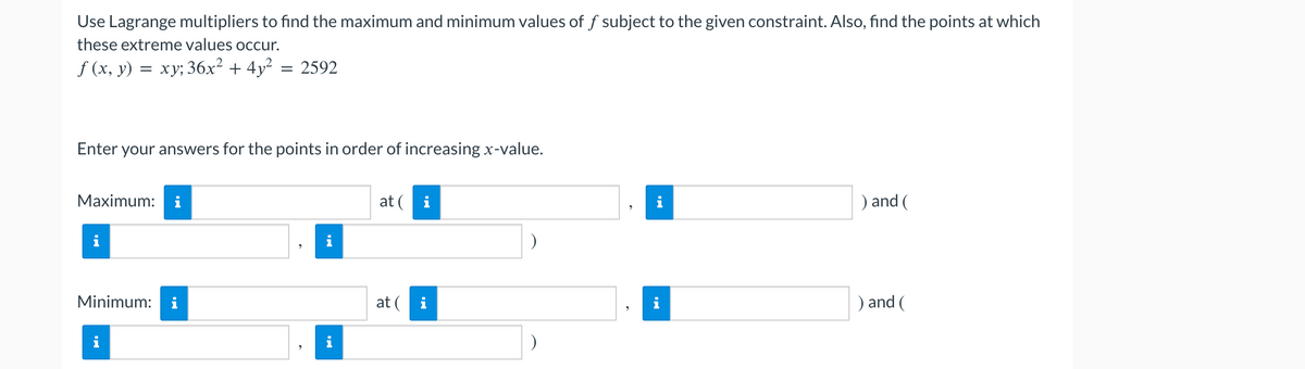 Use Lagrange multipliers to find the maximum and minimum values of f subject to the given constraint. Also, find the points at which
these extreme values occur.
f (x, y) = xy; 36x² + 4y² = 2592
Enter your answers for the points in order of increasing x-value.
Maximum:
Minimum:
Mi
i
i
i
at ( i
at (i
)
) and (
) and (