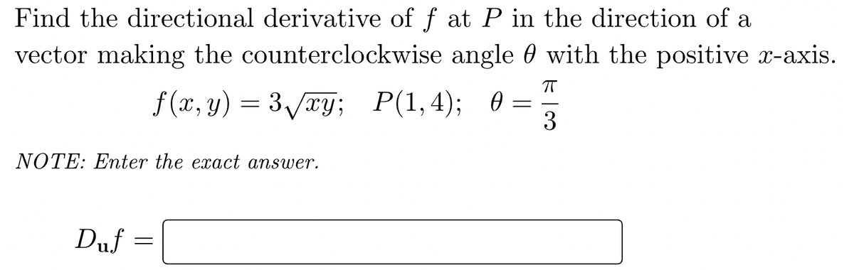 Find the directional derivative of f at P in the direction of a
vector making the counterclockwise angle with the positive x-axis.
ㅠ
3
f(x,y) = 3√√xy; P(1,4); 0
=
NOTE: Enter the exact answer.
Duf =