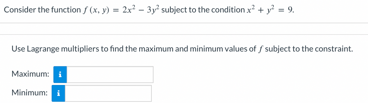 Consider the function f (x, y)
=
2x² - 3y² subject to the condition x² + y² = 9.
Use Lagrange multipliers to find the maximum and minimum values of f subject to the constraint.
Maximum: i
Minimum: i