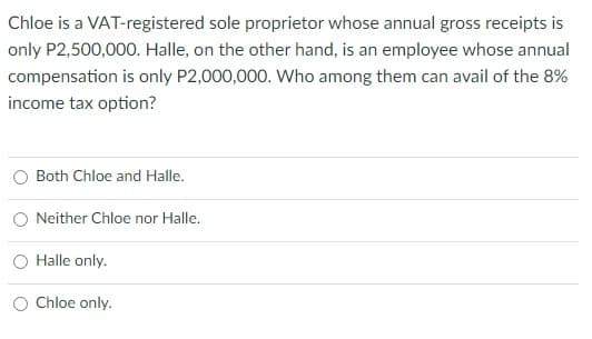 Chloe is a VAT-registered sole proprietor whose annual gross receipts is
only P2,500,000. Halle, on the other hand, is an employee whose annual
compensation is only P2,000,000. Who among them can avail of the 8%
income tax option?
Both Chloe and Halle.
O Neither Chloe nor Halle.
O Halle only.
Chloe only.
