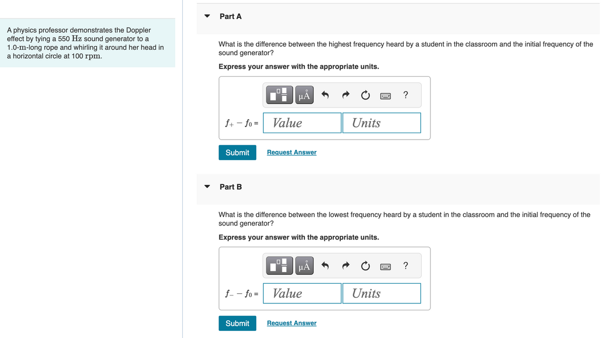 A physics professor demonstrates the Doppler
effect by tying a 550 Hz sound generator to a
1.0-m-long rope and whirling it around her head in
a horizontal circle at 100 rpm.
Part A
What is the difference between the highest frequency heard by a student in the classroom and the initial frequency of the
sound generator?
Express your answer with the appropriate units.
f+ - fo =
Submit
Part B
f - - fo=
0
Submit
μÃ
Value
Request Answer
What is the difference between the lowest frequency heard by a student in the classroom and the initial frequency of the
sound generator?
Express your answer with the appropriate units.
0
µÅ
Value
Units
Request Answer
?
Units