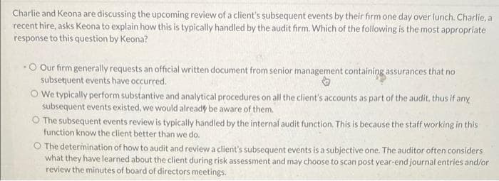 Charlie and Keona are discussing the upcoming review of a client's subsequent events by their firm one day over lunch. Charlie, a
recent hire, asks Keona to explain how this is typically handled by the audit firm. Which of the following is the most appropriate
response to this question by Keona?
O Our firm generally requests an official written document from senior management containing assurances that no
subsetuent events have occurred.
O We typically perform substantive and analytical procedures on all the client's accounts as part of the audit, thus if any
subsequent events existed, we would already be aware of them.
O The subsequent events review is typically handled by the internal audit function. This is because the staff working in this
function know the client better than we do.
O The determination of how to audit and review a client's subsequent events is a subjective one. The auditor often considers
what they have learned about the client during risk assessment and may choose to scan post year-end journal entries and/or
review the minutes of board of directors meetings.
