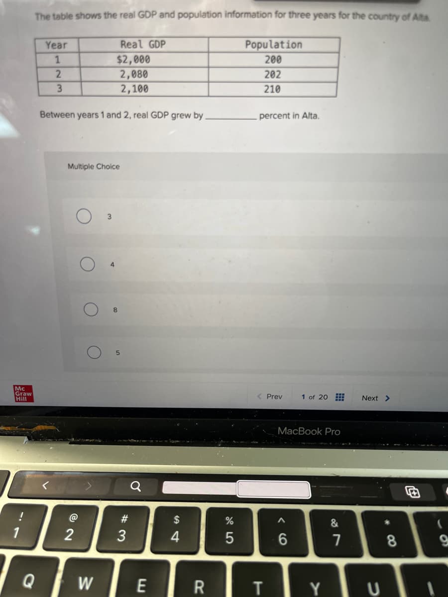 The table shows the real GDP and population information for three years for the country of Alta
Year
Real GDP
Population
1
$2,000
200
2
2,080
202
3
2,100
210
Between years 1 and 2, real GDP grew by
percent in Alta.
Multiple Choice
Mc
Graw
Hill
1
!
3
8
@
12
5
Q
W
#3
$
54
4
%
015
Prev
1 of 20
Next >
MacBook Pro
96
&
6
27
7
* 8
E
R
TY
U
69