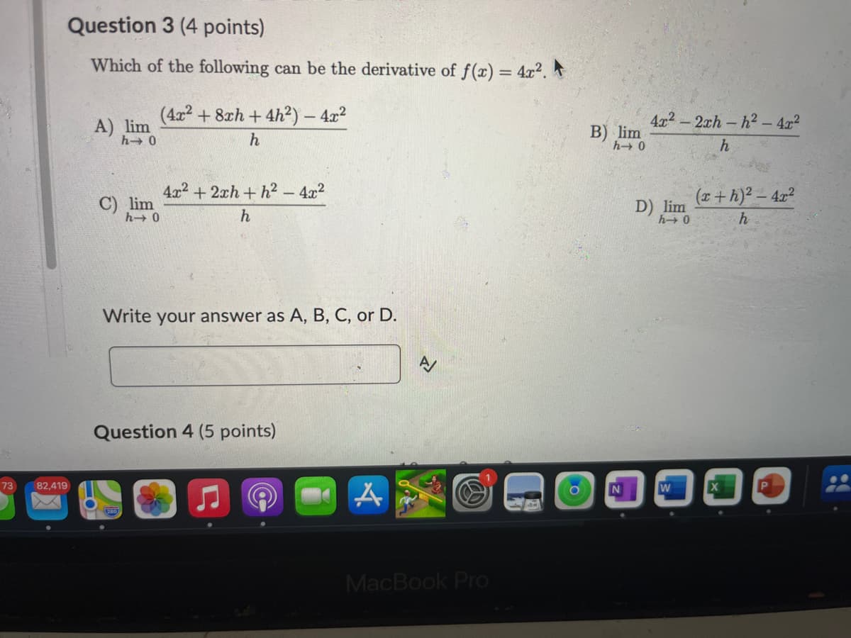 73
82,419
Question 3 (4 points)
Which of the following can be the derivative of f(x) = 4x².
(4x2+8xh+4h2) - 4x²
A) lim
h→0
C) lim
014
h
4x²+2xh+h² - 4x2
h
Write your answer as A, B, C, or D.
Question 4 (5 points)
신
MacBook Pro
B) lim
h→0
4x²-2xh-h2-4x2
h
D) lim
h→0
(x + h)² - 4x2
h
O
N
W
X