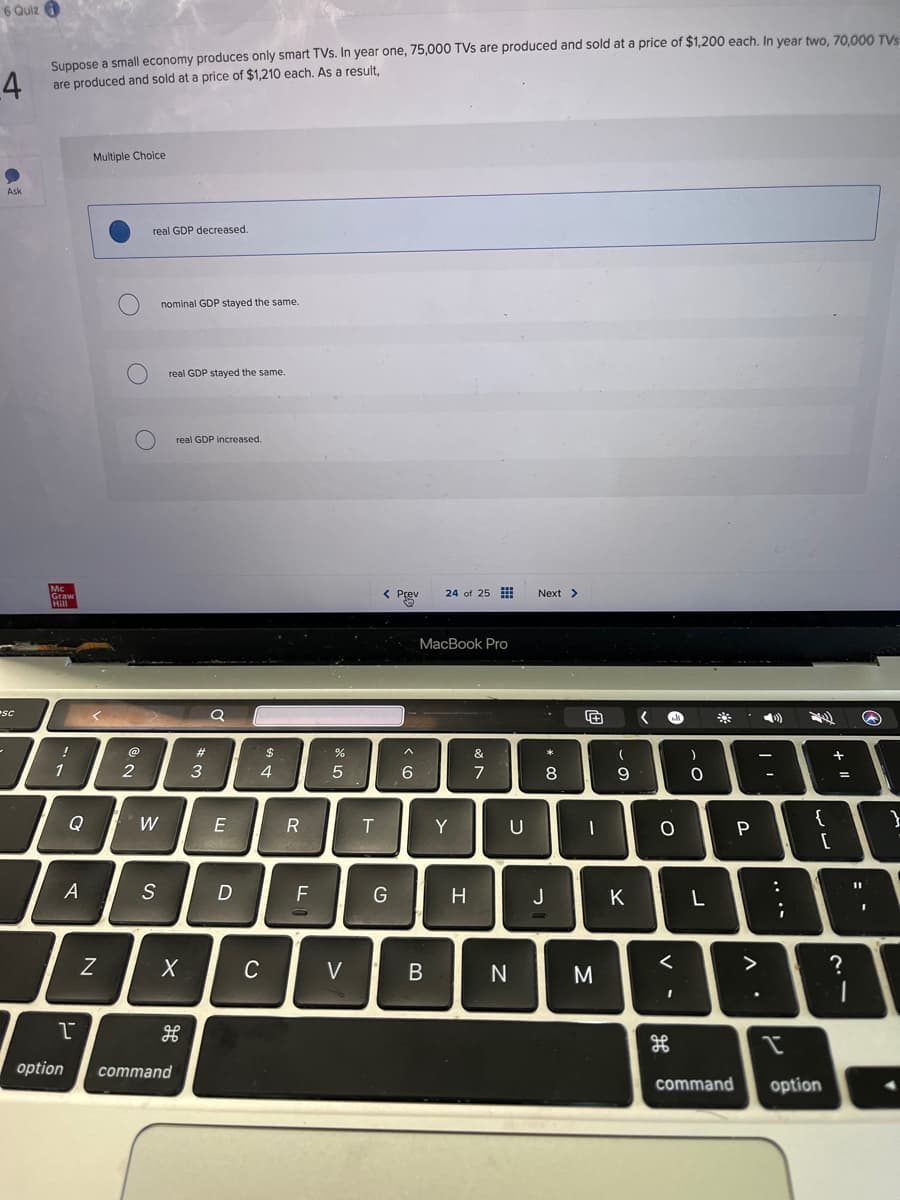 6 Quiz
4
Suppose a small economy produces only smart TVs. In year one, 75,000 TVs are produced and sold at a price of $1,200 each. In year two, 70,000 TVS
are produced and sold at a price of $1,210 each. As a result,
Ask
Multiple Choice
sc
Mc
real GDP decreased.
nominal GDP stayed the same.
О
real GDP stayed the same.
Graw
Hill
O
17
real GDP increased.
#
a
2
3
Q
W
E
< Prev
Prev
24 of 25
Next >
$
%
5
44
RF
A
S
D
N
で
option
X
C
H
command
MacBook Pro
6)>
&
7
T
Y
U
>
8
* 0
+
)
9
Ο
-O
G
H
Ј
K
L
<
B
N
M
H
P
€
...
Λ
=
+ 11
لمانيا
2
=-
?
command
option
}