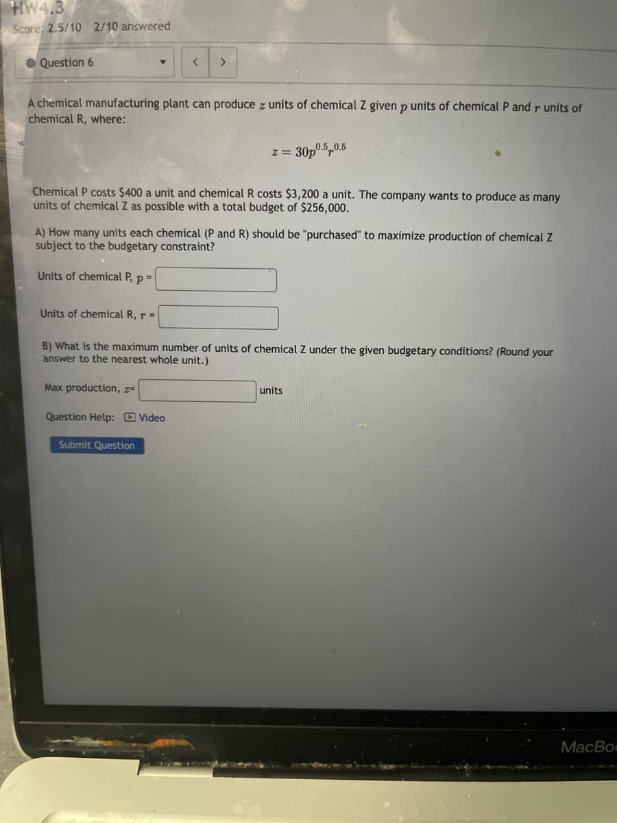 HW4,3
Score: 2.5/10 2/10 answered
Question 6
<
>
A chemical manufacturing plant can produce z units of chemical Z given p units of chemical P and r units of
chemical R, where:
x=
30p0.5,0.5
Chemical P costs $400 a unit and chemical R costs $3,200 a unit. The company wants to produce as many
units of chemical Z as possible with a total budget of $256,000.
A) How many units each chemical (P and R) should be "purchased" to maximize production of chemical Z
subject to the budgetary constraint?
Units of chemical P, p =
Units of chemical R, r =
B) What is the maximum number of units of chemical Z under the given budgetary conditions? (Round your
answer to the nearest whole unit.)
Max production, z=
Question Help: Video
Submit Question
units
MacBo