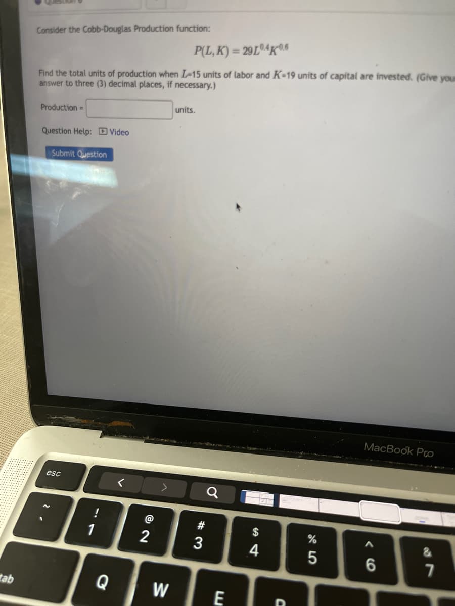 Consider the Cobb-Douglas Production function:
P(L,K)=29L4K0.6
Find the total units of production when I-15 units of labor and K-19 units of capital are invested. (Give you
answer to three (3) decimal places, if necessary.)
Production=
units.
Question Help: Video
Submit Question
ab
2.
esc
<>
@
2
a
MacBook Pro
#
$
%
&
3
4
5
6
7
Q
W
E
.