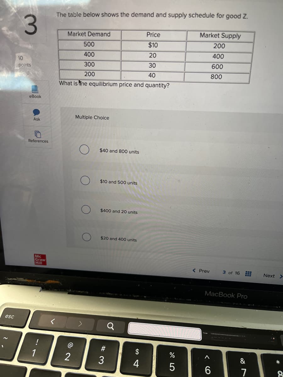 3
The table below shows the demand and supply schedule for good Z.
Market Demand
10
points
eBook
500
400
300
200
Price
Market Supply
$10
200
20
400
30
600
40
800
What is the equilibrium price and quantity?
Multiple Choice
Ask
References
О
$40 and 800 units
esc
Mc
Graw
Hill
$10 and 500 units
$400 and 20 units
$20 and 400 units
12
1
@
2
-7
୪
< Prev
3 of 16
Next >
$
4
%
5
S4
#3
MacBook Pro
16
27
&
C